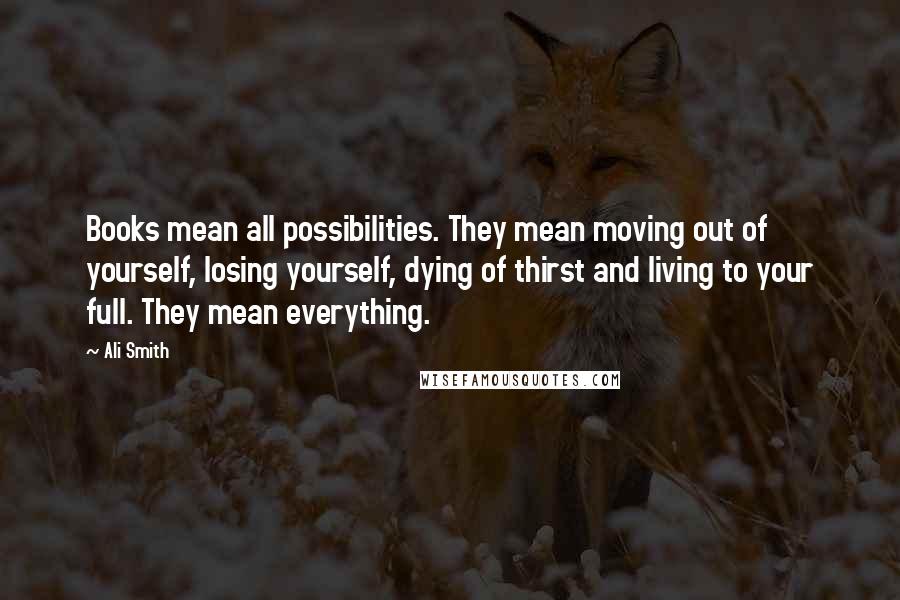 Ali Smith Quotes: Books mean all possibilities. They mean moving out of yourself, losing yourself, dying of thirst and living to your full. They mean everything.