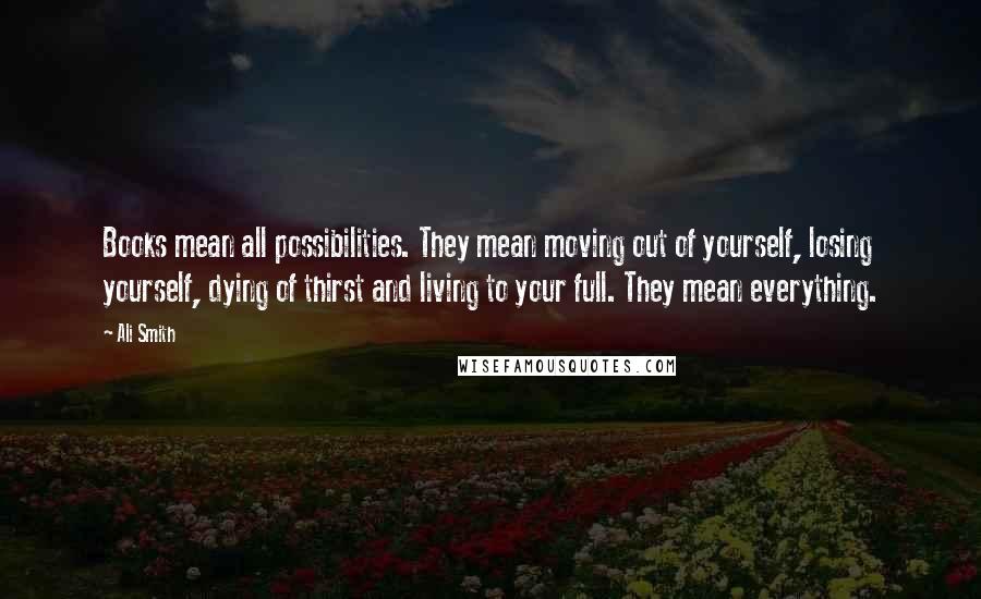 Ali Smith Quotes: Books mean all possibilities. They mean moving out of yourself, losing yourself, dying of thirst and living to your full. They mean everything.