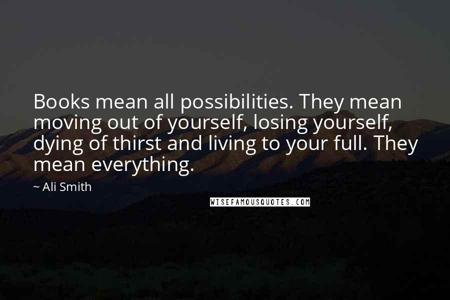 Ali Smith Quotes: Books mean all possibilities. They mean moving out of yourself, losing yourself, dying of thirst and living to your full. They mean everything.