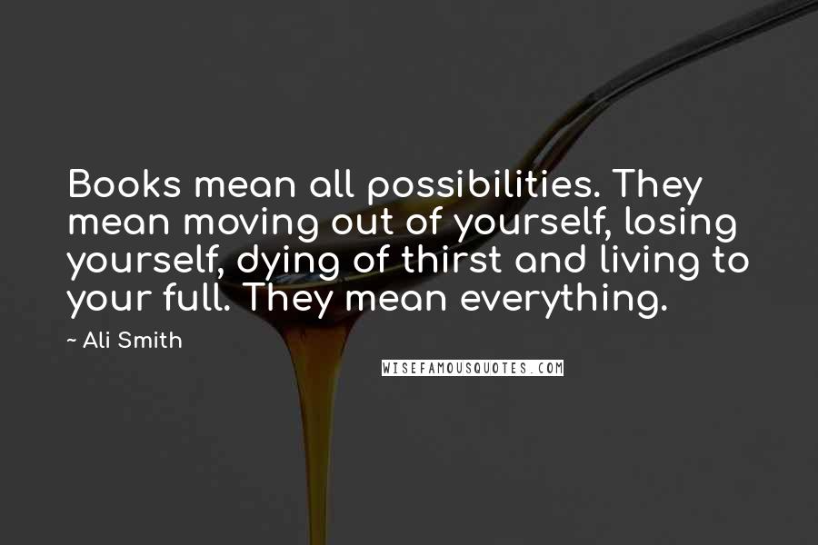 Ali Smith Quotes: Books mean all possibilities. They mean moving out of yourself, losing yourself, dying of thirst and living to your full. They mean everything.
