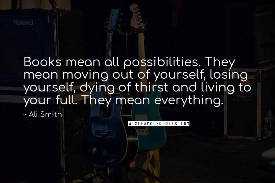 Ali Smith Quotes: Books mean all possibilities. They mean moving out of yourself, losing yourself, dying of thirst and living to your full. They mean everything.
