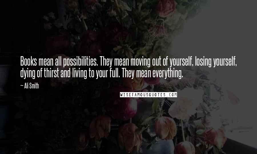 Ali Smith Quotes: Books mean all possibilities. They mean moving out of yourself, losing yourself, dying of thirst and living to your full. They mean everything.