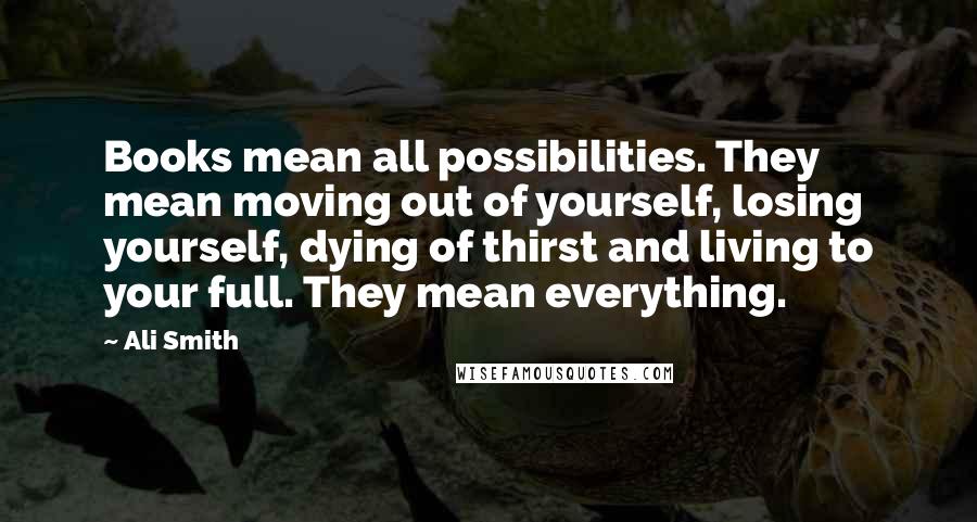 Ali Smith Quotes: Books mean all possibilities. They mean moving out of yourself, losing yourself, dying of thirst and living to your full. They mean everything.