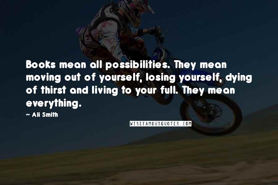 Ali Smith Quotes: Books mean all possibilities. They mean moving out of yourself, losing yourself, dying of thirst and living to your full. They mean everything.