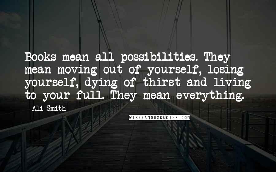 Ali Smith Quotes: Books mean all possibilities. They mean moving out of yourself, losing yourself, dying of thirst and living to your full. They mean everything.