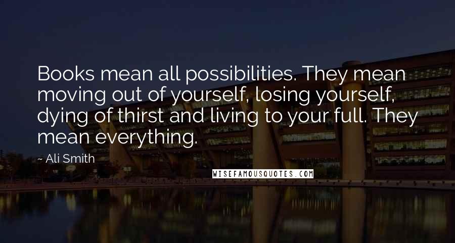 Ali Smith Quotes: Books mean all possibilities. They mean moving out of yourself, losing yourself, dying of thirst and living to your full. They mean everything.