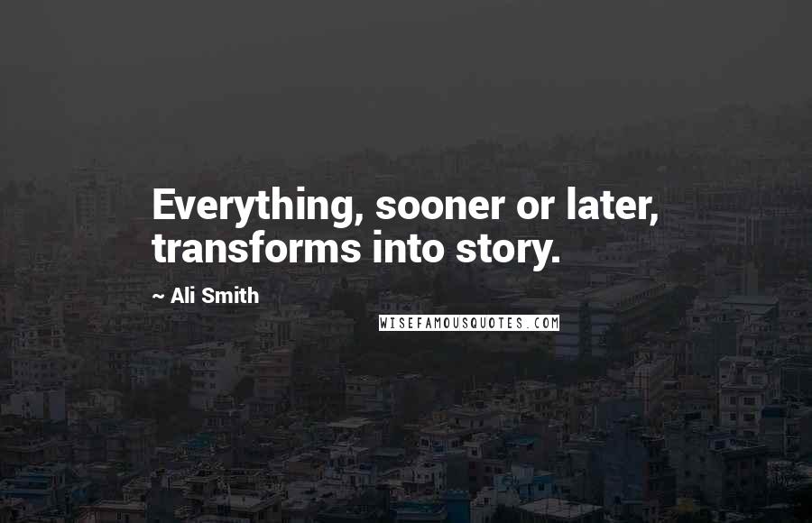 Ali Smith Quotes: Everything, sooner or later, transforms into story.