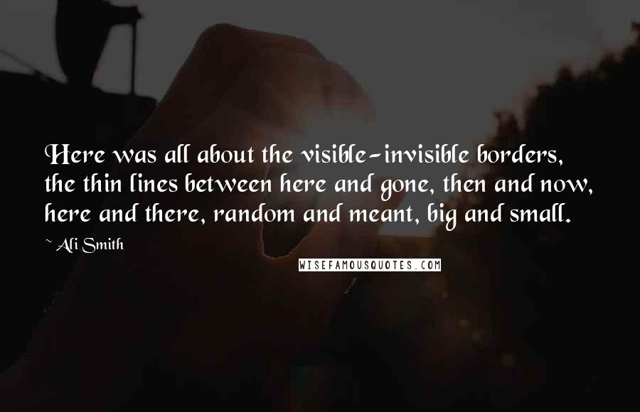 Ali Smith Quotes: Here was all about the visible-invisible borders, the thin lines between here and gone, then and now, here and there, random and meant, big and small.