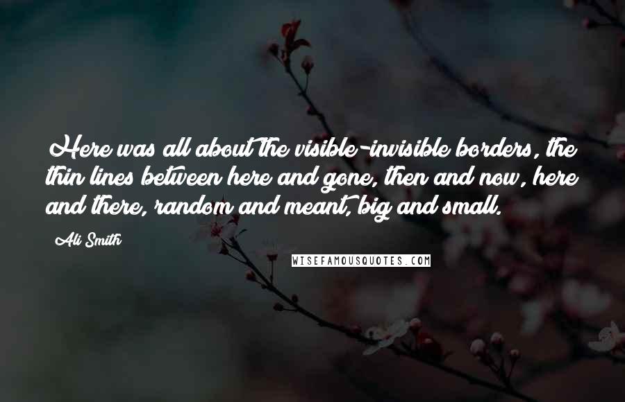 Ali Smith Quotes: Here was all about the visible-invisible borders, the thin lines between here and gone, then and now, here and there, random and meant, big and small.