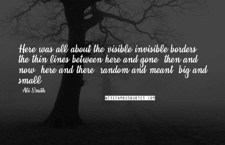 Ali Smith Quotes: Here was all about the visible-invisible borders, the thin lines between here and gone, then and now, here and there, random and meant, big and small.