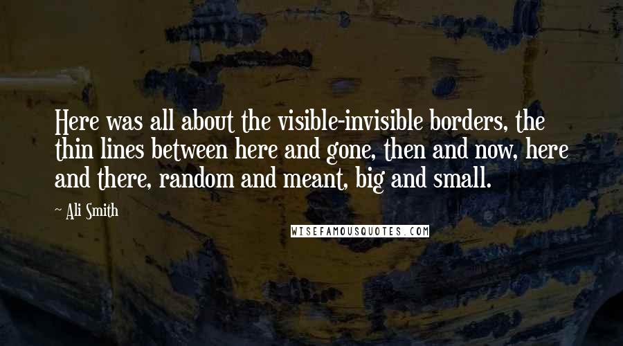 Ali Smith Quotes: Here was all about the visible-invisible borders, the thin lines between here and gone, then and now, here and there, random and meant, big and small.