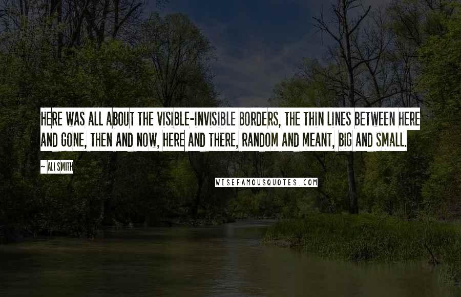 Ali Smith Quotes: Here was all about the visible-invisible borders, the thin lines between here and gone, then and now, here and there, random and meant, big and small.