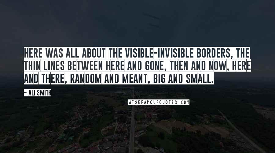 Ali Smith Quotes: Here was all about the visible-invisible borders, the thin lines between here and gone, then and now, here and there, random and meant, big and small.