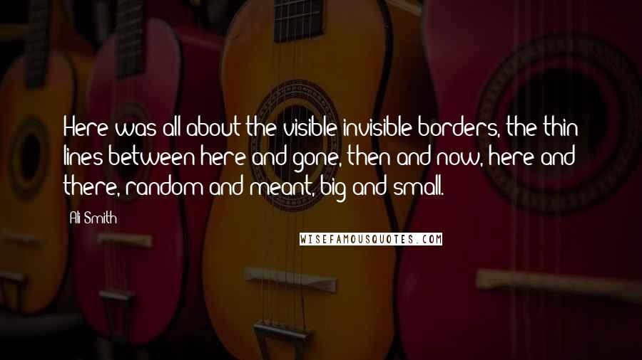 Ali Smith Quotes: Here was all about the visible-invisible borders, the thin lines between here and gone, then and now, here and there, random and meant, big and small.