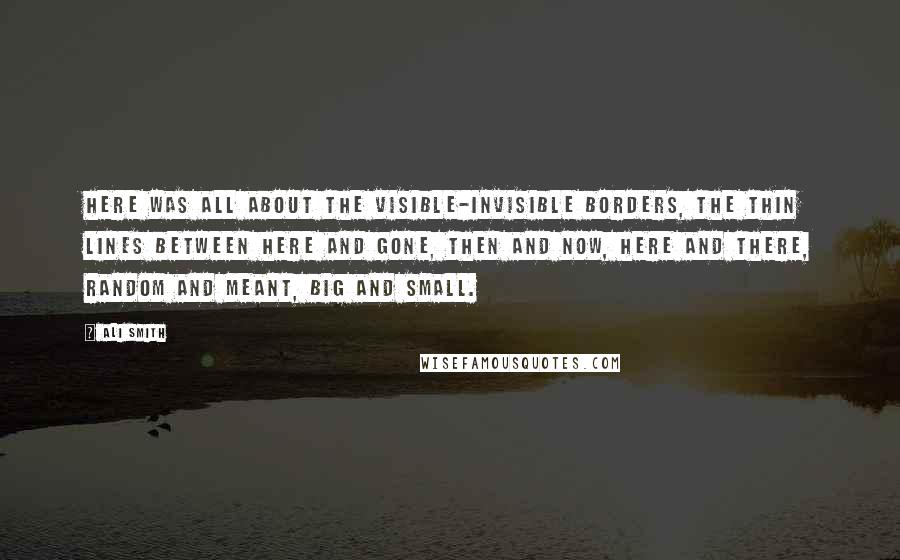 Ali Smith Quotes: Here was all about the visible-invisible borders, the thin lines between here and gone, then and now, here and there, random and meant, big and small.