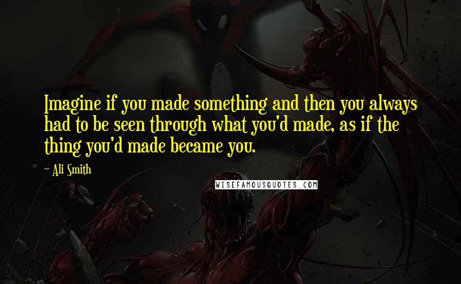 Ali Smith Quotes: Imagine if you made something and then you always had to be seen through what you'd made, as if the thing you'd made became you.