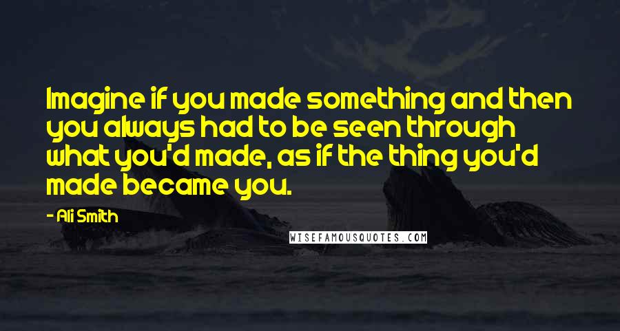 Ali Smith Quotes: Imagine if you made something and then you always had to be seen through what you'd made, as if the thing you'd made became you.