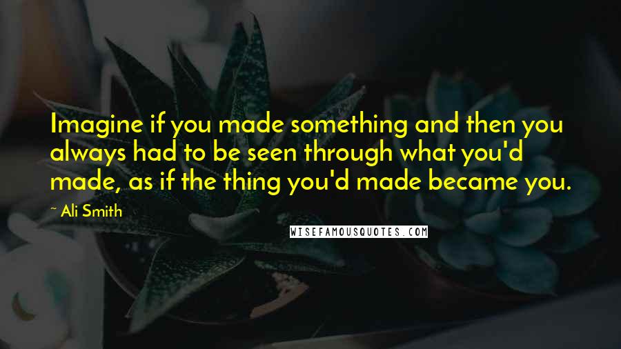 Ali Smith Quotes: Imagine if you made something and then you always had to be seen through what you'd made, as if the thing you'd made became you.