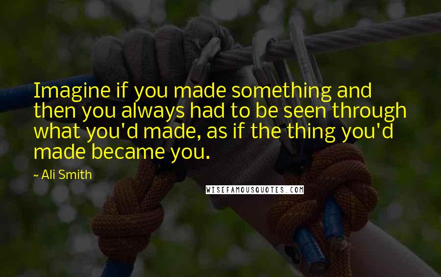 Ali Smith Quotes: Imagine if you made something and then you always had to be seen through what you'd made, as if the thing you'd made became you.