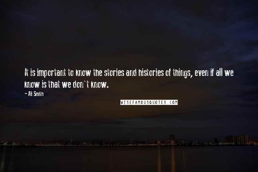 Ali Smith Quotes: It is important to know the stories and histories of things, even if all we know is that we don't know.