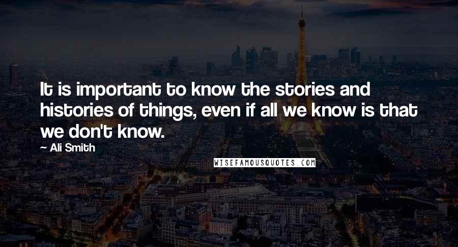 Ali Smith Quotes: It is important to know the stories and histories of things, even if all we know is that we don't know.