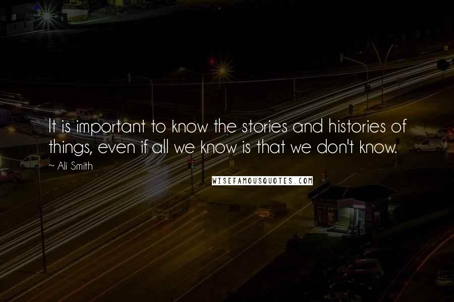 Ali Smith Quotes: It is important to know the stories and histories of things, even if all we know is that we don't know.