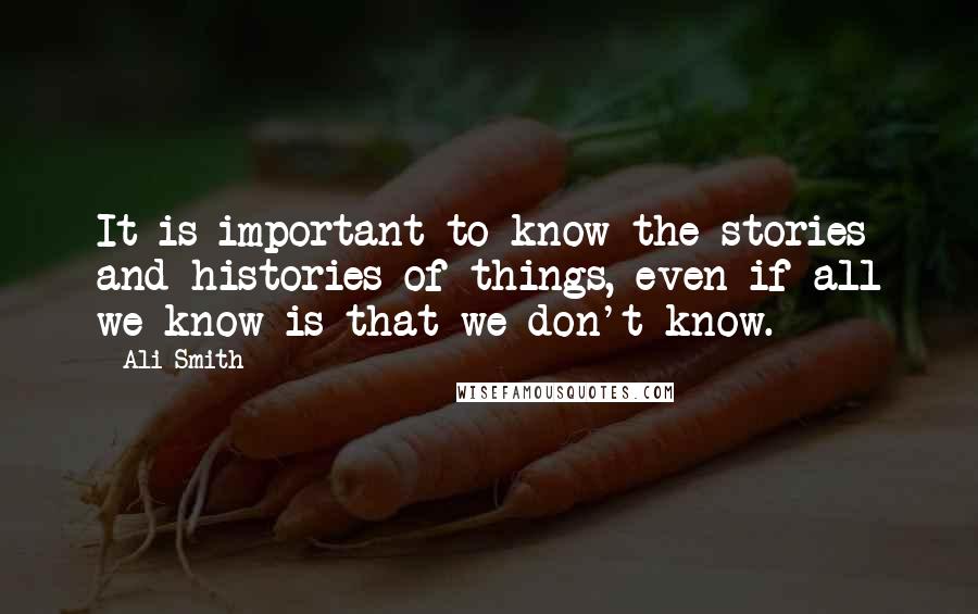 Ali Smith Quotes: It is important to know the stories and histories of things, even if all we know is that we don't know.