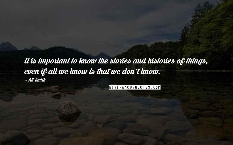 Ali Smith Quotes: It is important to know the stories and histories of things, even if all we know is that we don't know.