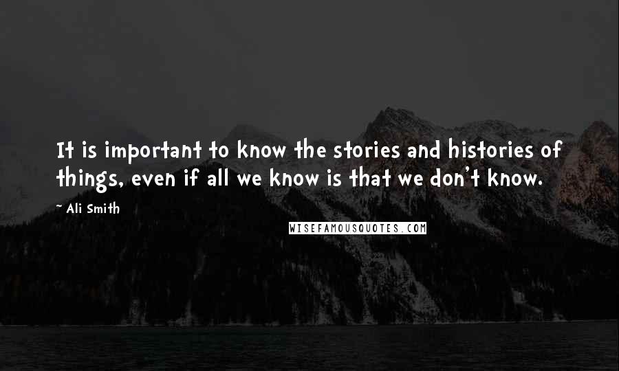 Ali Smith Quotes: It is important to know the stories and histories of things, even if all we know is that we don't know.