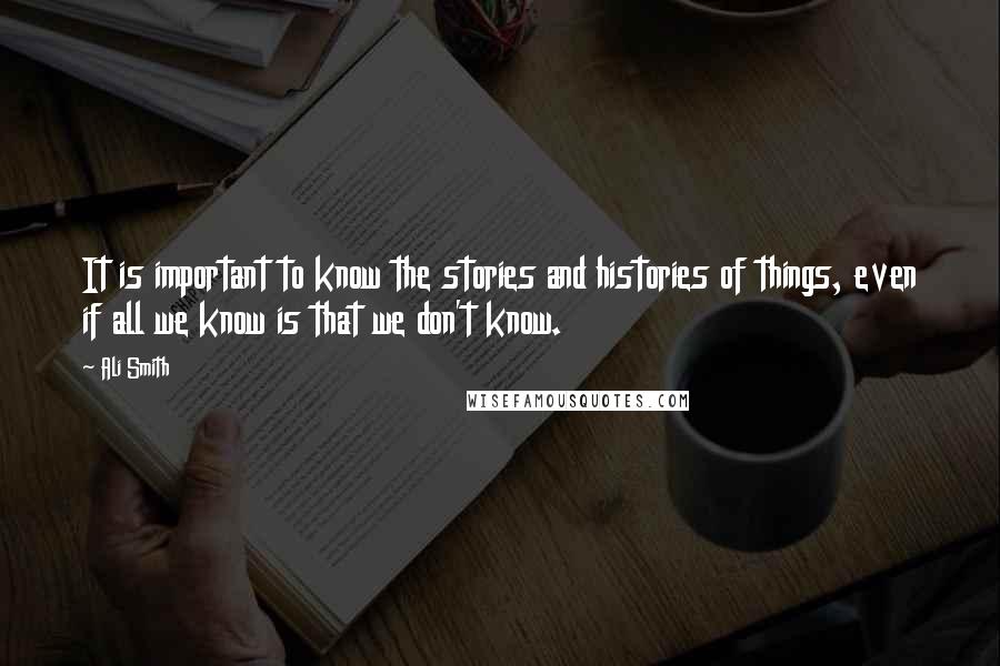 Ali Smith Quotes: It is important to know the stories and histories of things, even if all we know is that we don't know.