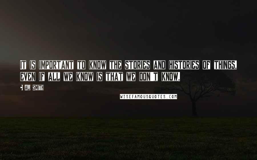 Ali Smith Quotes: It is important to know the stories and histories of things, even if all we know is that we don't know.