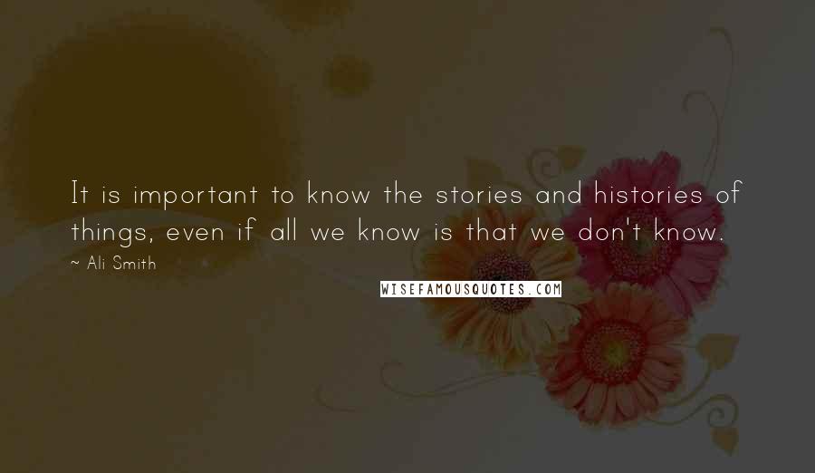 Ali Smith Quotes: It is important to know the stories and histories of things, even if all we know is that we don't know.