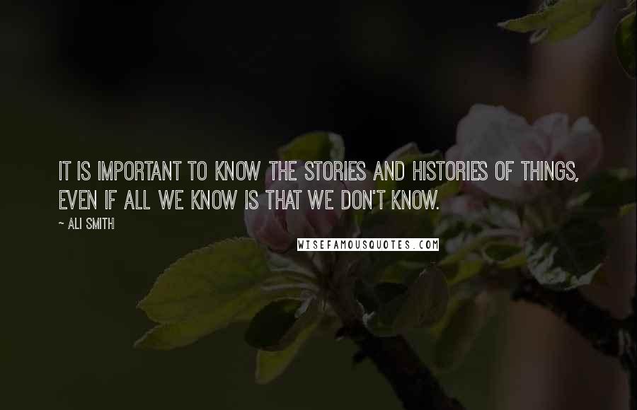 Ali Smith Quotes: It is important to know the stories and histories of things, even if all we know is that we don't know.