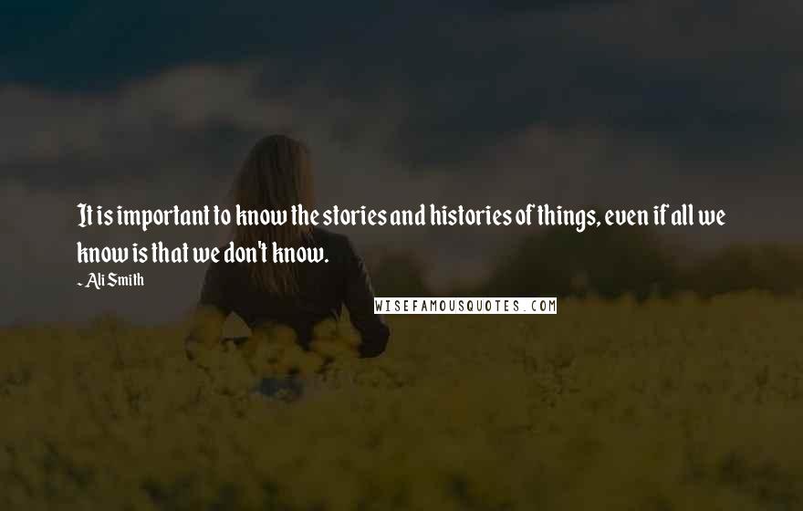 Ali Smith Quotes: It is important to know the stories and histories of things, even if all we know is that we don't know.