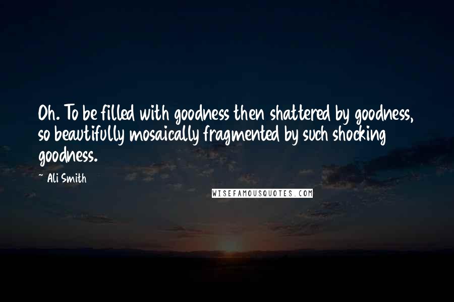 Ali Smith Quotes: Oh. To be filled with goodness then shattered by goodness, so beautifully mosaically fragmented by such shocking goodness.