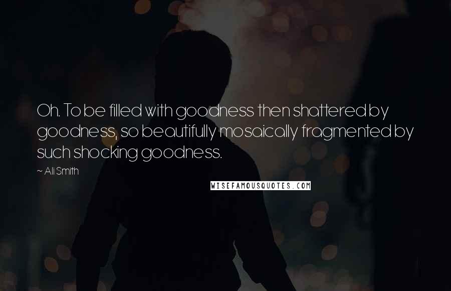 Ali Smith Quotes: Oh. To be filled with goodness then shattered by goodness, so beautifully mosaically fragmented by such shocking goodness.