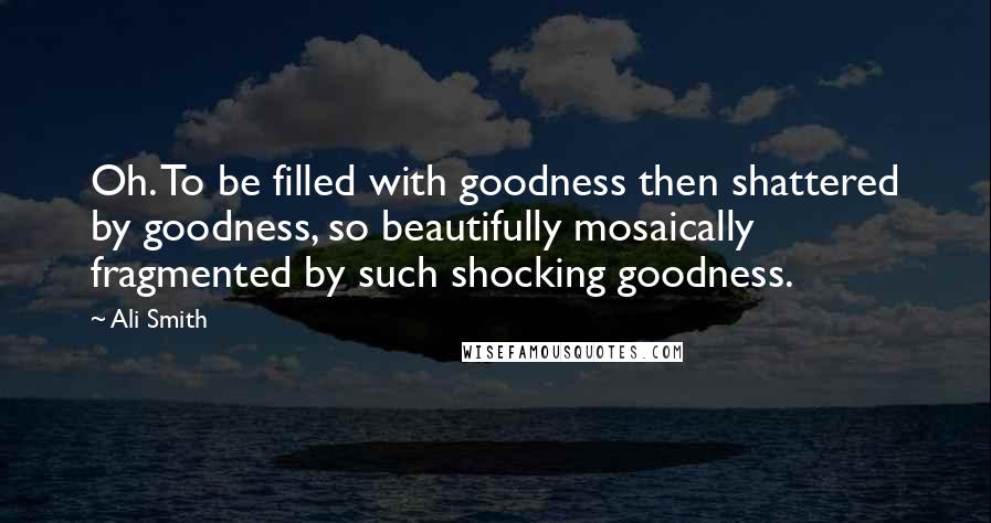 Ali Smith Quotes: Oh. To be filled with goodness then shattered by goodness, so beautifully mosaically fragmented by such shocking goodness.