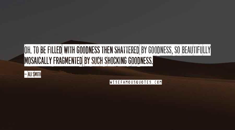 Ali Smith Quotes: Oh. To be filled with goodness then shattered by goodness, so beautifully mosaically fragmented by such shocking goodness.