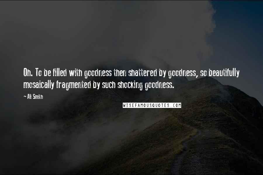 Ali Smith Quotes: Oh. To be filled with goodness then shattered by goodness, so beautifully mosaically fragmented by such shocking goodness.