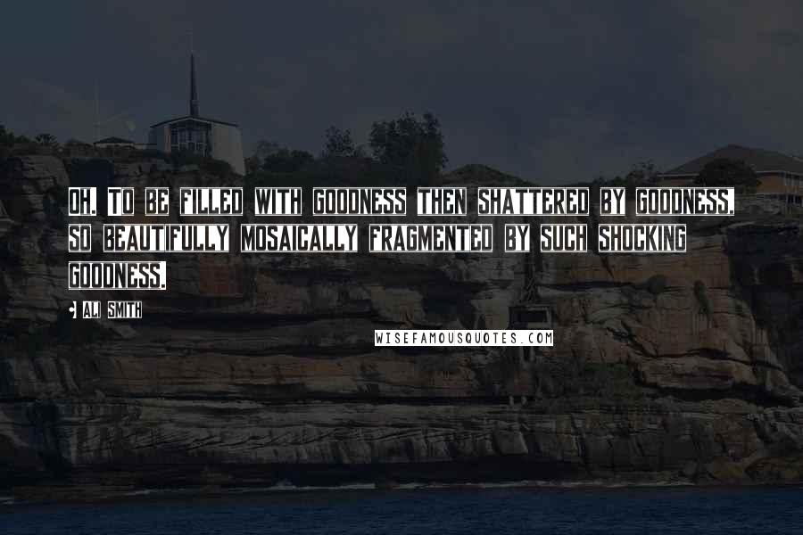 Ali Smith Quotes: Oh. To be filled with goodness then shattered by goodness, so beautifully mosaically fragmented by such shocking goodness.