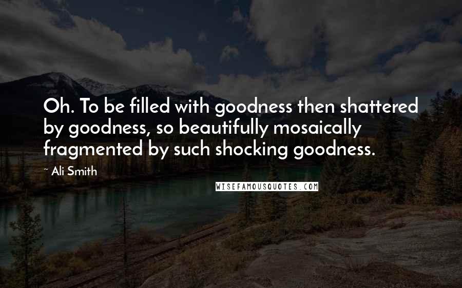 Ali Smith Quotes: Oh. To be filled with goodness then shattered by goodness, so beautifully mosaically fragmented by such shocking goodness.