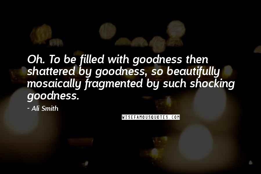 Ali Smith Quotes: Oh. To be filled with goodness then shattered by goodness, so beautifully mosaically fragmented by such shocking goodness.