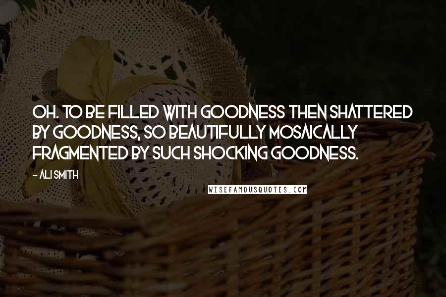 Ali Smith Quotes: Oh. To be filled with goodness then shattered by goodness, so beautifully mosaically fragmented by such shocking goodness.