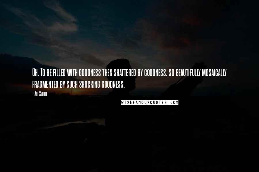 Ali Smith Quotes: Oh. To be filled with goodness then shattered by goodness, so beautifully mosaically fragmented by such shocking goodness.