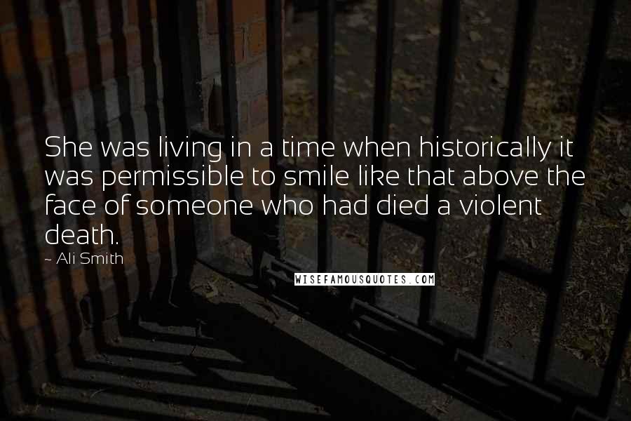 Ali Smith Quotes: She was living in a time when historically it was permissible to smile like that above the face of someone who had died a violent death.