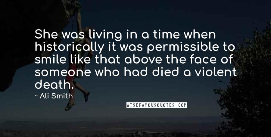 Ali Smith Quotes: She was living in a time when historically it was permissible to smile like that above the face of someone who had died a violent death.