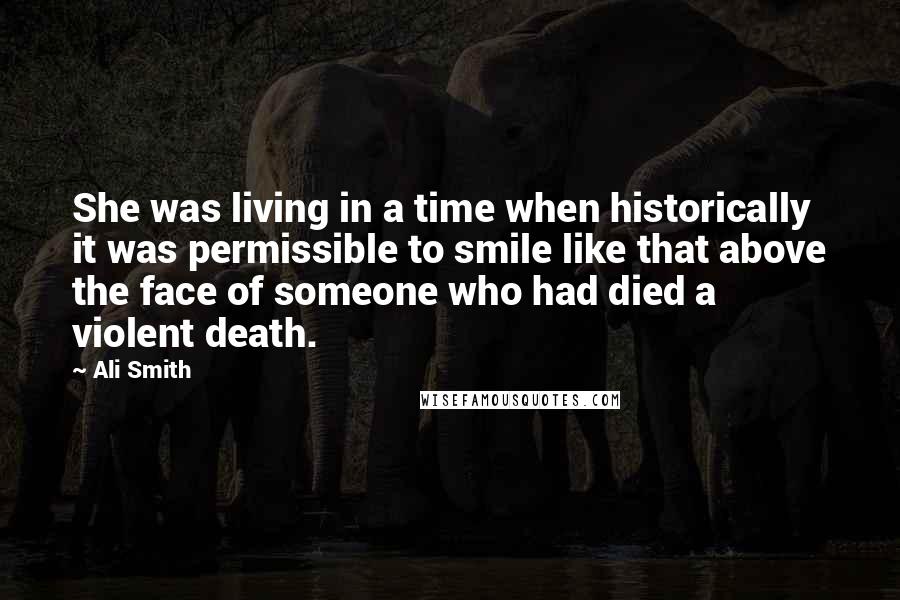 Ali Smith Quotes: She was living in a time when historically it was permissible to smile like that above the face of someone who had died a violent death.