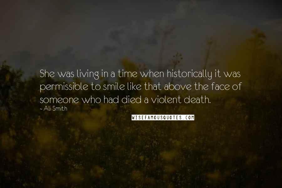 Ali Smith Quotes: She was living in a time when historically it was permissible to smile like that above the face of someone who had died a violent death.