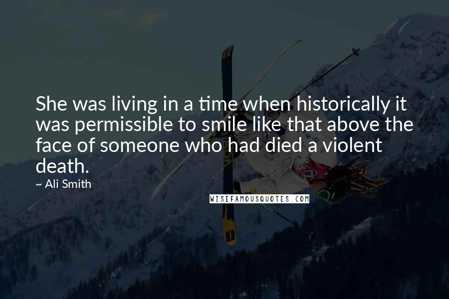 Ali Smith Quotes: She was living in a time when historically it was permissible to smile like that above the face of someone who had died a violent death.