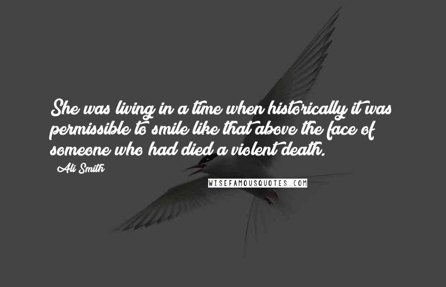 Ali Smith Quotes: She was living in a time when historically it was permissible to smile like that above the face of someone who had died a violent death.